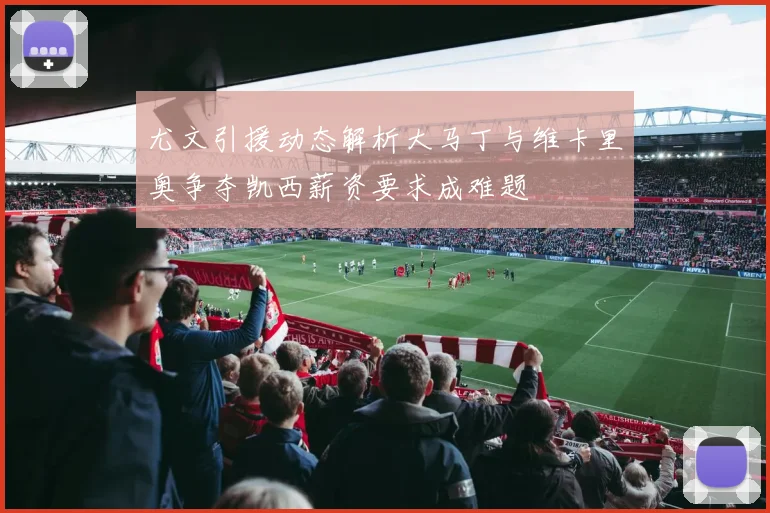 尤文引援动态解析大马丁与维卡里奥争夺凯西薪资要求成难题