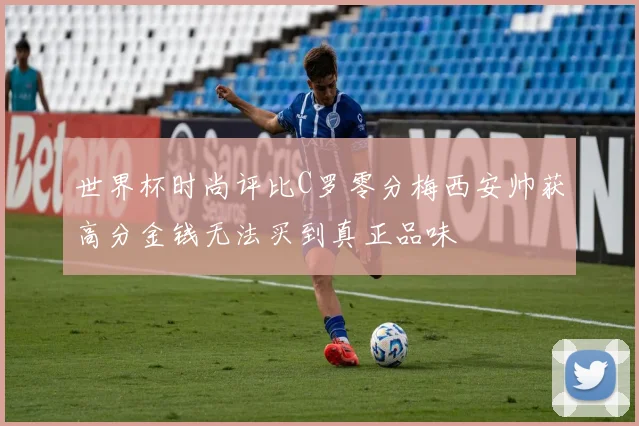 世界杯时尚评比C罗零分梅西安帅获高分金钱无法买到真正品味