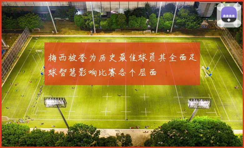 梅西被誉为历史最佳球员其全面足球智慧影响比赛各个层面